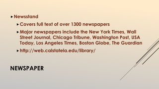 Newsstand 
Covers full text of over 1300 newspapers 
Major newspapers include the New York Times, Wall 
Street Journal, Chicago Tribune, Washington Post, USA 
Today, Los Angeles Times, Boston Globe, The Guardian 
http://web.calstatela.edu/library/ 
NEWSPAPER 
 