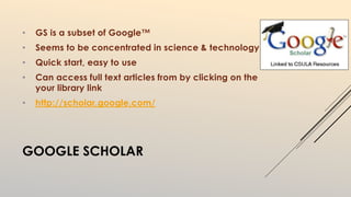 • GS is a subset of Google™ 
• Seems to be concentrated in science & technology 
• Quick start, easy to use 
• Can access full text articles from by clicking on the 
your library link 
• http://scholar.google.com/ 
GOOGLE SCHOLAR 
