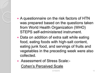  A questionnaire on the risk factors of HTN
was prepared based on the questions taken
from World Health Organization (WHO)
STEPS self-administered instrument.
 Data on addition of extra salt while eating
food, eating foods with high-salt content,
eating junk food, and servings of fruits and
vegetables in the preceding week were also
collected.
 Assessment of Stress Scale:-
Cohen’s Perceived Scale
6/19/2016 13
 