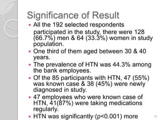 Significance of Result
 All the 192 selected respondents
participated in the study, there were 128
(66.7%) men & 64 (33.3%) women in study
population.
 One third of them aged between 30 & 40
years.
 The prevalence of HTN was 44.3% among
the bank employees.
 Of the 85 participants with HTN, 47 (55%)
was known case & 38 (45%) were newly
diagnosed in study.
 47 employees who were known case of
HTN, 41(87%) were taking medications
regularly.
 HTN was significantly (p<0.001) more6/19/2016 23
 