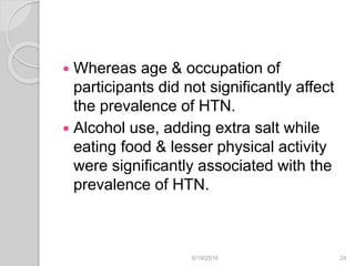  Whereas age & occupation of
participants did not significantly affect
the prevalence of HTN.
 Alcohol use, adding extra salt while
eating food & lesser physical activity
were significantly associated with the
prevalence of HTN.
6/19/2016 24
 