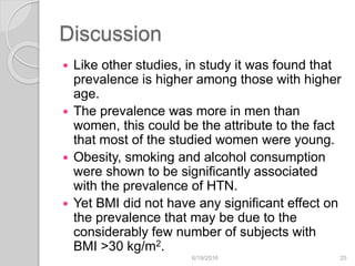 Discussion
 Like other studies, in study it was found that
prevalence is higher among those with higher
age.
 The prevalence was more in men than
women, this could be the attribute to the fact
that most of the studied women were young.
 Obesity, smoking and alcohol consumption
were shown to be significantly associated
with the prevalence of HTN.
 Yet BMI did not have any significant effect on
the prevalence that may be due to the
considerably few number of subjects with
BMI >30 kg/m2.
6/19/2016 25
 