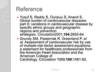 Reference
 Yusuf S, Reddy S, Ounpuu S, Anand S.
Global burden of cardiovascular diseases:
part II: variations in cardiovascular disease by
specific ethnic groups and geographic
regions and prevention
strategies. Circulation2001;104:2855-64.
 Grundy SM, Pasternak R, Greenland P, et
al. Assessment of cardiovascular risk by use
of multiple-risk-factor assessment equations:
a statement for healthcare professionals from
the American Heart Association and the
American College of
Cardiology. Circulation 1999;100;1481-92.
6/19/2016 28
 