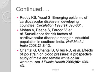 Continued….
 Reddy KS, Yusuf S. Emerging epidemic of
cardiovascular disease in developing
countries. Circulation 1998;97:596-601.
 Mohan V, Deepa S, Farooq V, et
al. Surveillance for risk factors of
cardiovascular disease among an industrial
population in southern India. Natl Med J
India 2008;21:8-13.
 Chantal G, Chantal B, Gilles RD, et al. Effects
of job strain on blood pressure: a prospective
study of male and female white-collar
workers. Am J Public Health 2006;96:1436-
43.
6/19/2016 29
 