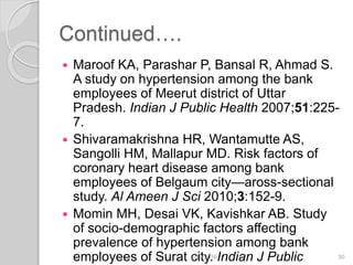 Continued….
 Maroof KA, Parashar P, Bansal R, Ahmad S.
A study on hypertension among the bank
employees of Meerut district of Uttar
Pradesh. Indian J Public Health 2007;51:225-
7.
 Shivaramakrishna HR, Wantamutte AS,
Sangolli HM, Mallapur MD. Risk factors of
coronary heart disease among bank
employees of Belgaum city—aross-sectional
study. Al Ameen J Sci 2010;3:152-9.
 Momin MH, Desai VK, Kavishkar AB. Study
of socio-demographic factors affecting
prevalence of hypertension among bank
employees of Surat city. Indian J Public6/19/2016 30
 
