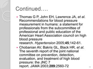 Continued….
 Thomas G P, John EH, Lawrence JA, et al.
Recommendations for blood pressure
measurement in humans: a statement for
professionals from the subcommittee of
professional and public education of the
American Heart Association council on high
blood pressure
research. Hypertension 2005;45;142-61.
 Chobanian AV, Bakris GL, Black HR, et al.
The seventh report of the joint national
committee on prevention, detection,
evaluation, and treatment of high blood
pressure: the JNC 7
report. JAMA 2003;289:2560-726/19/2016 32
 
