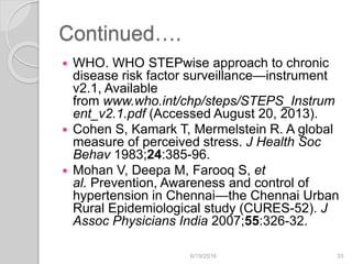 Continued….
 WHO. WHO STEPwise approach to chronic
disease risk factor surveillance—instrument
v2.1, Available
from www.who.int/chp/steps/STEPS_Instrum
ent_v2.1.pdf (Accessed August 20, 2013).
 Cohen S, Kamark T, Mermelstein R. A global
measure of perceived stress. J Health Soc
Behav 1983;24:385-96.
 Mohan V, Deepa M, Farooq S, et
al. Prevention, Awareness and control of
hypertension in Chennai—the Chennai Urban
Rural Epidemiological study (CURES-52). J
Assoc Physicians India 2007;55:326-32.
6/19/2016 33
 