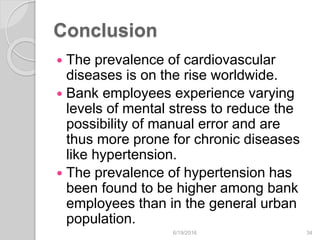 Conclusion
 The prevalence of cardiovascular
diseases is on the rise worldwide.
 Bank employees experience varying
levels of mental stress to reduce the
possibility of manual error and are
thus more prone for chronic diseases
like hypertension.
 The prevalence of hypertension has
been found to be higher among bank
employees than in the general urban
population.
6/19/2016 34
 