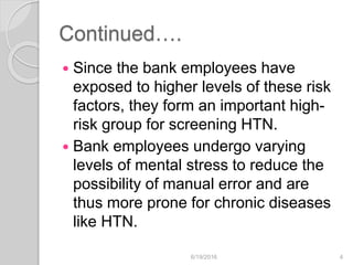 Continued….
 Since the bank employees have
exposed to higher levels of these risk
factors, they form an important high-
risk group for screening HTN.
 Bank employees undergo varying
levels of mental stress to reduce the
possibility of manual error and are
thus more prone for chronic diseases
like HTN.
6/19/2016 4
 