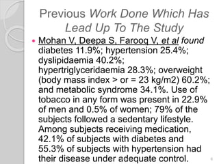 Previous Work Done Which Has
Lead Up To The Study
 Mohan V, Deepa S, Farooq V, et al found
diabetes 11.9%; hypertension 25.4%;
dyslipidaemia 40.2%;
hypertriglyceridaemia 28.3%; overweight
(body mass index > or = 23 kg/m2) 60.2%;
and metabolic syndrome 34.1%. Use of
tobacco in any form was present in 22.9%
of men and 0.5% of women; 79% of the
subjects followed a sedentary lifestyle.
Among subjects receiving medication,
42.1% of subjects with diabetes and
55.3% of subjects with hypertension had
their disease under adequate control.6/19/2016 6
 
