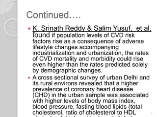 Continued….
 K. Srinath Reddy & Salim Yusuf, et al.
found if population levels of CVD risk
factors rise as a consequence of adverse
lifestyle changes accompanying
industrialization and urbanization, the rates
of CVD mortality and morbidity could rise
even higher than the rates predicted solely
by demographic changes.
 A cross sectional survey of urban Delhi and
its rural environs revealed that a higher
prevalence of coronary heart disease
(CHD) in the urban sample was associated
with higher levels of body mass index,
blood pressure, fasting blood lipids (total
cholesterol, ratio of cholesterol to HDL6/19/2016 7
 