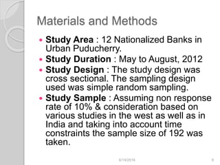 Materials and Methods
 Study Area : 12 Nationalized Banks in
Urban Puducherry.
 Study Duration : May to August, 2012
 Study Design : The study design was
cross sectional. The sampling design
used was simple random sampling.
 Study Sample : Assuming non response
rate of 10% & consideration based on
various studies in the west as well as in
India and taking into account time
constraints the sample size of 192 was
taken.
6/19/2016 8
 