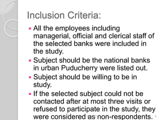Inclusion Criteria:
 All the employees including
managerial, official and clerical staff of
the selected banks were included in
the study.
 Subject should be the national banks
in urban Puducherry were listed out.
 Subject should be willing to be in
study.
 If the selected subject could not be
contacted after at most three visits or
refused to participate in the study, they
were considered as non-respondents.6/19/2016 9
 