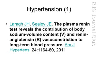 Hypertension (1)
• Laragh JH, Sealey JE. The plasma renin
test reveals the contribution of body
sodium-volume content (V) and renin-
angiotensin (R) vasoconstriction to
long-term blood pressure. Am J
Hypertens. 24:1164-80, 2011
RJSJournalClub
 
