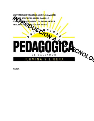UNIVERSIDAD PEDAGOGICA DE EL SALVADOR
INT
NOMBRE JOSE FIDEL ANGEL CASTILLO

    RO
CARRERA PROFESORADO EN IDIOMA INGLES

       DU
TERCER CICLO Y EDUCACION MEDIA


          CC
            ION
                                   AL
                                        AS
                                           T   EC
                                                 NO
                                                      LO
                                                         G
TAREA
 