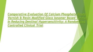 Comparative Evaluation Of Calcium Phosphate Based
Varnish & Resin Modified Glass Ionomer Based Varnish
In Reducing Dentinal Hypersensitivity: A Randomized
Controlled Clinical Trial.
 