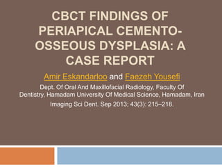 CBCT FINDINGS OF
PERIAPICAL CEMENTO-
OSSEOUS DYSPLASIA: A
CASE REPORT
Amir Eskandarloo and Faezeh Yousefi
Dept. Of Oral And Maxillofacial Radiology, Faculty Of
Dentistry, Hamadam University Of Medical Science, Hamadam, Iran
Imaging Sci Dent. Sep 2013; 43(3): 215–218.
 