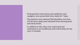  Postoperative instructions and antibiotics and
analgesic were prescribed twice daily for 7 days.
 The patients were advised Chlorhexidine oral rinse
(10 ml twice daily) and refrained from chewing hard
and sticky foods.
 In addition to this, they were instructed and
motivated to use toothbrush with soft bristles for the
next 12 months.
 
