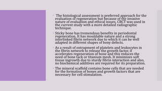  The histological assessment is preferred approach for the
evaluation of regeneration but because of the invasive
nature of evaluation and ethical issues, CBCT was used in
the current study with a more detailed radiographic
technique.
 Sticky bone has tremendous benefits in periodontal
regeneration. It has mouldable nature and a strong
interlinked fibrin network due to which it can be well
adapted in different shapes of bony defects.
 As a result of entrapment of platelets and leukocytes in
the fibrin network to release the growth factor, it
accelerates regeneration of bone and this reduces the
need of bone tack or titanium mesh. It minimizes soft
tissue ingrowth due to sturdy fibrin interaction and also,
no biochemical additives are required for its preparation.
 The mineral scaffold contains bone cells that are needed
for the formation of bones and growth factors that are
necessary for cell stimulation.
 