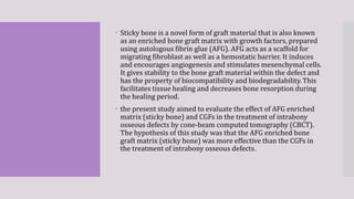  Sticky bone is a novel form of graft material that is also known
as an enriched bone graft matrix with growth factors, prepared
using autologous fibrin glue (AFG). AFG acts as a scaffold for
migrating fibroblast as well as a hemostatic barrier. It induces
and encourages angiogenesis and stimulates mesenchymal cells.
It gives stability to the bone graft material within the defect and
has the property of biocompatibility and biodegradability. This
facilitates tissue healing and decreases bone resorption during
the healing period.
 the present study aimed to evaluate the effect of AFG enriched
matrix (sticky bone) and CGFs in the treatment of intrabony
osseous defects by cone-beam computed tomography (CBCT).
The hypothesis of this study was that the AFG enriched bone
graft matrix (sticky bone) was more effective than the CGFs in
the treatment of intrabony osseous defects.
 