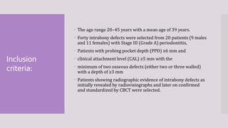 Inclusion
criteria:
 The age range 20–45 years with a mean age of 39 years.
 Forty intrabony defects were selected from 20 patients (9 males
and 11 females) with Stage III (Grade A) periodontitis,
 Patients with probing pocket depth (PPD) ≥6 mm and
 clinical attachment level (CAL) ≥5 mm with the
 minimum of two osseous defects (either two or three walled)
with a depth of ≥3 mm
 Patients showing radiographic evidence of intrabony defects as
initially revealed by radiovisiographs and later on confirmed
and standardized by CBCT were selected.
 