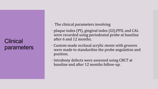 Clinical
parameters
 The clinical parameters involving
 plaque index (PI), gingival index (GI),PPD, and CAL
were recorded using periodontal probe at baseline
after 6 and 12 months.
 Custom-made occlusal acrylic stents with grooves
were made to standardize the probe angulation and
position.
 Intrabony defects were assessed using CBCT at
baseline and after 12 months follow-up.
 