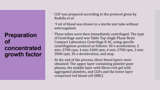 Preparation
of
concentrated
growth factor
 CGF was prepared according to the protocol given by
Rodella et al.
 9 ml of blood was drawn in a sterile test tube without
anticoagulant.
 These tubes were then immediately centrifuged. The type
of Centrifuge used was Table Top single Phase Remi
Compact Laboratory Centrifuge R 4C, using specific
centrifugation protocol as follows: 30 s-acceleration, 2
min–2700 rpm, 4 min-2400 rpm, 4 min–2700 rpm, 3 min
3000 rpm, 36 s-deceleration, and stop.
 At the end of the process, three blood layers were
obtained: The upper layer containing platelet-poor
plasma, the middle layer with fibrin-rich gel with
aggregated platelets, and CGFs and the lower layer
comprised red blood cell (RBC)
 