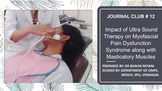 JOURNAL CLUB # 12
Impact of Ultra Sound
Therapy on Myofascial
Pain Dysfunction
Syndrome along with
Masticatory Muscles
PREPARED BY: DR BHAVIK MIYANI
GUIDED BY: DEPARTMENT OF OMFS,
NPDCH, SPU, VISNAGAR.
 