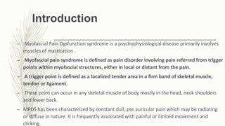 Introduction
– Myofascial Pain Dysfunction syndrome is a psychophysiological disease primarily involves
muscles of mastication .
– Myofascial pain syndrome is defined as pain disorder involving pain referred from trigger
points within myofascial structures, either in local or distant from the pain.
– A trigger point is defined as a localized tender area in a firm band of skeletal muscle,
tendon or ligament.
– These point can occur in any skeletal muscle of body mostly in the head, neck shoulders
and lower back.
– MPDS has been characterized by constant dull, pre auricular pain which may be radiating
or diffuse in nature. It is frequently associated with painful or limited movement and
clicking.
 