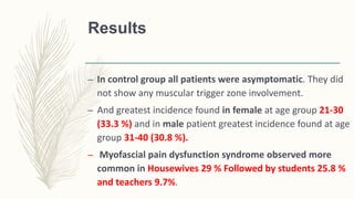 Results
– In control group all patients were asymptomatic. They did
not show any muscular trigger zone involvement.
– And greatest incidence found in female at age group 21-30
(33.3 %) and in male patient greatest incidence found at age
group 31-40 (30.8 %).
– Myofascial pain dysfunction syndrome observed more
common in Housewives 29 % Followed by students 25.8 %
and teachers 9.7%.
 