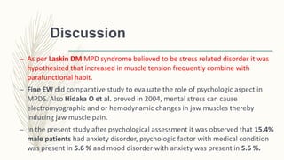 Discussion
– As per Laskin DM MPD syndrome believed to be stress related disorder it was
hypothesized that increased in muscle tension frequently combine with
parafunctional habit.
– Fine EW did comparative study to evaluate the role of psychologic aspect in
MPDS. Also Hidaka O et al. proved in 2004, mental stress can cause
electromyographic and or hemodynamic changes in jaw muscles thereby
inducing jaw muscle pain.
– In the present study after psychological assessment it was observed that 15.4%
male patients had anxiety disorder, psychologic factor with medical condition
was present in 5.6 % and mood disorder with anxiety was present in 5.6 %.
 