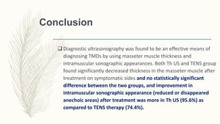 Conclusion
 Diagnostic ultrasonography was found to be an effective means of
diagnosing TMDs by using masseter muscle thickness and
intramuscular sonographic appearances. Both Th US and TENS group
found significantly decreased thickness in the masseter muscle after
treatment on symptomatic sides and no statistically significant
difference between the two groups, and improvement in
intramuscular sonographic appearance (reduced or disappeared
anechoic areas) after treatment was more in Th US (95.6%) as
compared to TENS therapy (74.4%).
 
