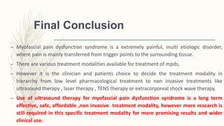 Final Conclusion
– Myofascial pain dysfunction syndrome is a extremely painful, multi etiologic disorder,
where pain is mainly transferred from trigger points to the surrounding tissue.
– There are various treatment modalities available for treatment of mpds,
– However it is the clinician and patients choice to decide the treatment modality in
hierarchy from low level pharmacological treatment to non invasive treatments like
ultrasound therapy , laser therapy , TENS therapy or extracorporeal shock wave therapy.
– Use of ultrasound therapy for myofascial pain dysfunction syndrome is a long term
effective, safe, affordable ,non invasive treatment modality, however more research is
still required in this specific treatment modality for more promising results and wider
clinical use.
 