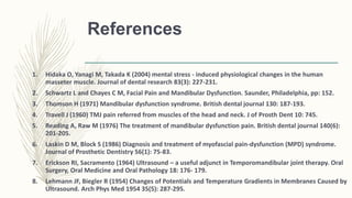 References
1. Hidaka O, Yanagi M, Takada K (2004) mental stress - induced physiological changes in the human
masseter muscle. Journal of dental research 83(3): 227-231.
2. Schwartz L and Chayes C M, Facial Pain and Mandibular Dysfunction. Saunder, Philadelphia, pp: 152.
3. Thomson H (1971) Mandibular dysfunction syndrome. British dental journal 130: 187-193.
4. Travell J (1960) TMJ pain referred from muscles of the head and neck. J of Prosth Dent 10: 745.
5. Reading A, Raw M (1976) The treatment of mandibular dysfunction pain. British dental journal 140(6):
201-205.
6. Laskin D M, Block S (1986) Diagnosis and treatment of myofascial pain-dysfunction (MPD) syndrome.
Journal of Prosthetic Dentistry 56(1): 75-83.
7. Erickson RI, Sacramento (1964) Ultrasound – a useful adjunct in Temporomandibular joint therapy. Oral
Surgery, Oral Medicine and Oral Pathology 18: 176- 179.
8. Lehmann JF, Biegler R (1954) Changes of Potentials and Temperature Gradients in Membranes Caused by
Ultrasound. Arch Phys Med 1954 35(5): 287-295.
 