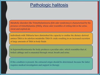 Metabolic disorders like Trimethylaminuria (fish odor syndrome) is characterized by the
presence of trimethylamine (TMA), whose odor resembles of rotting fish in the urine,
sweat and expired air.
Individuals with TMAuria have diminished the capacity to oxidize the dietary-derived
amines TMA to its odorless metabolite TMA N-oxide resulting in an increased excretion
of large amounts of TMA in body fluids.
In hypermethioninemia the body produces a peculiar odor, which resembles that of,
boiled cabbage and is emanated through sweat, breath and urine.
If this condition is present, the extraoral origin should be determined, because the latter
requires medical investigation and support in therapy.
Pathologic halitosis
 