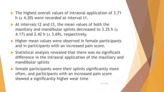  The highest overall values of intraoral application of 3.71
h (± 4.20) were recorded at interval t1.
 At intervals t2 and t3, the mean values of both the
maxillary and mandibular splints decreased to 3.35 h (±
4.17) and 2.42 h (± 3.69), respectively.
 Higher mean values were observed in female participants
and in participants with an increased pain score.
 Statistical analysis revealed that there was no signiﬁcant
diﬀerence in the intraoral application of the maxillary and
mandibular splints
 female participants wore their splints signiﬁcantly more
often, and participants with an increased pain score
showed a signiﬁcantly higher wear time
22-11-2020 11
 