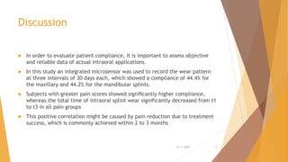 Discussion
 In order to evaluate patient compliance, it is important to assess objective
and reliable data of actual intraoral applications.
 In this study an integrated microsensor was used to record the wear pattern
at three intervals of 30 days each, which showed a compliance of 44.4% for
the maxillary and 44.2% for the mandibular splints.
 Subjects with greater pain scores showed signiﬁcantly higher compliance,
whereas the total time of intraoral splint wear significantly decreased from t1
to t3 in all pain groups
 This positive correlation might be caused by pain reduction due to treatment
success, which is commonly achieved within 2 to 3 months
22-11-2020 13
 