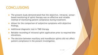CONCLUSIONS
 The present study demonstrated that the objective, intraoral, sensor-
based monitoring of splint therapy was an eﬀective and reliable
method of monitoring patient compliance during treatment.
 Allows for the comparison of subjective symptoms with objective
ﬁndings.
 Additional diagnostic tool in TMD therapy
 Reliable recording of intraoral splint application prior to required bite
elevations.
 The decision between maxillary and mandibular splints did not aﬀect
patient compliance in the present investigation.
22-11-2020 14
 