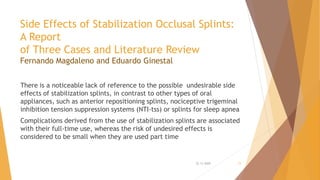 Side Effects of Stabilization Occlusal Splints:
A Report
of Three Cases and Literature Review
Fernando Magdaleno and Eduardo Ginestal
There is a noticeable lack of reference to the possible undesirable side
effects of stabilization splints, in contrast to other types of oral
appliances, such as anterior repositioning splints, nociceptive trigeminal
inhibition tension suppression systems (NTI-tss) or splints for sleep apnea
Complications derived from the use of stabilization splints are associated
with their full-time use, whereas the risk of undesired effects is
considered to be small when they are used part time
22-11-2020 15
 