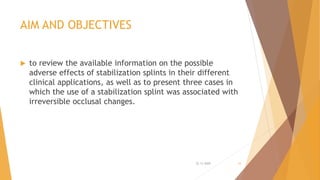 AIM AND OBJECTIVES
 to review the available information on the possible
adverse effects of stabilization splints in their different
clinical applications, as well as to present three cases in
which the use of a stabilization splint was associated with
irreversible occlusal changes.
22-11-2020 16
 