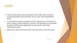 CASES
 Three clinical cases were selected for this study, which involved
occlusal alterations following the use of a part time stabilization
splint
 a retrospective search among the clinic’s patients over the last five
years, using a simple selection criterion; the presence of irreversible
occlusal modifications subsequent to the use of a part time
stabilization splint.
 splints are made with hard acrylic resin and cover all of the teeth.
22-11-2020 17
 