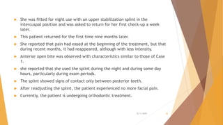  She was fitted for night use with an upper stabilization splint in the
intercuspal position and was asked to return for her first check-up a week
later.
 This patient returned for the first time nine months later.
 She reported that pain had eased at the beginning of the treatment, but that
during recent months, it had reappeared, although with less intensity.
 Anterior open bite was observed with characteristics similar to those of Case
1.
 she reported that she used the splint during the night and during some day
hours, particularly during exam periods.
 The splint showed signs of contact only between posterior teeth.
 After readjusting the splint, the patient experienced no more facial pain.
 Currently, the patient is undergoing orthodontic treatment.
22-11-2020 20
 