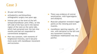 Case 3
 26 year old female
 orthodontics and bimaxillary
orthognathic surgery two years ago.
 Intense pain at the level of the left
temporomandibular joint (TMJ), on the
left side of the face and in the lateral
region of the neck on the same side,
which had worsened over the last nine
months and had not responded to
conventional analgesics.
 Pain was constant, with moments of
heightened intensity, and it became
more acute with mandibular movement
and occlusion.
 There was evidence of central
sensitization, with hyperalgesia
and allodynia.
 Muscular palpation revealed trigger
points at the chewing and neck
muscles.
 mandibular opening capacity - 27
mm, with deviation to the left and
any movement involving
mandibular mobilization was very
painful.
22-11-2020 21
 