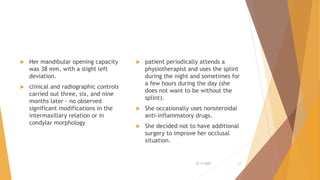  Her mandibular opening capacity
was 38 mm, with a slight left
deviation.
 clinical and radiographic controls
carried out three, six, and nine
months later - no observed
significant modifications in the
intermaxillary relation or in
condylar morphology
 patient periodically attends a
physiotherapist and uses the splint
during the night and sometimes for
a few hours during the day (she
does not want to be without the
splint).
 She occasionally uses nonsteroidal
anti-inflammatory drugs.
 She decided not to have additional
surgery to improve her occlusal
situation.
22-11-2020 23
 