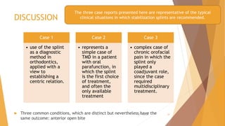 DISCUSSION
 Three common conditions, which are distinct but nevertheless have the
same outcome: anterior open bite
Case 1
• use of the splint
as a diagnostic
method in
orthodontics,
applied with a
view to
establishing a
centric relation.
Case 2
• represents a
simple case of
TMD in a patient
with oral
parafunction, in
which the splint
is the first choice
of treatment,
and often the
only available
treatment
Case 3
• complex case of
chronic orofacial
pain in which the
splint only
played a
coadjuvant role,
since the case
required
multidisciplinary
treatment.
The three case reports presented here are representative of the typical
clinical situations in which stabilization splints are recommended.
22-11-2020 24
 