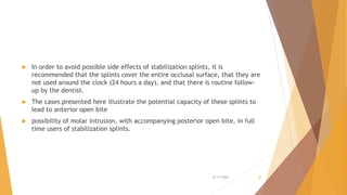  In order to avoid possible side effects of stabilization splints, it is
recommended that the splints cover the entire occlusal surface, that they are
not used around the clock (24 hours a day), and that there is routine follow-
up by the dentist.
 The cases presented here illustrate the potential capacity of these splints to
lead to anterior open bite
 possibility of molar intrusion, with accompanying posterior open bite, in full
time users of stabilization splints.
22-11-2020 26
 