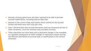  Partially covering splints have also been reported to be able to provoke
occlusal modifications, including anterior open bite.
 patients in the current study wore splints which covered all the occlusal
surface and these were worn only part time.
 Case 1 demonstrates that occlusal alterations need not necessarily be due to
tooth movement, since the mounted casts occluded correctly.
 These alterations are more likely due to positional changes in the mandible,
as a possible consequence of either changes in masticatory muscle activity,
the different distribution of occlusal load, or modifications in the vertical
dimension.
22-11-2020 27
 