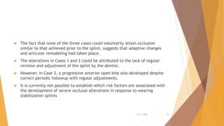  The fact that none of the three cases could voluntarily attain occlusion
similar to that achieved prior to the splint, suggests that adaptive changes
and articular remodeling had taken place.
 The alterations in Cases 1 and 2 could be attributed to the lack of regular
revision and adjustment of the splint by the dentist.
 However, in Case 3, a progressive anterior open bite also developed despite
correct periodic followup with regular adjustments.
 It is currently not possible to establish which risk factors are associated with
the development of severe occlusal alterations in response to wearing
stabilization splints
22-11-2020 28
 