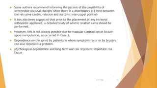  Some authors recommend informing the patient of the possibility of
irreversible occlusal changes when there is a discrepancy (<3 mm) between
the retrusive centric relation and maximal intercuspal position.
 It has also been suggested that prior to the placement of any intraoral
orthopedic appliance, a detailed study of centric relation casts should be
performed.
 However, this is not always possible due to muscular contraction or to pain
upon manipulation, as occurred in Case 3.
 Dependence on the splint by patients in whom symptoms recur or by bruxers
can also represent a problem.
 psychological dependence and long-term use can represent important risk
factor
22-11-2020 29
 