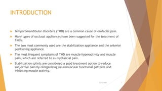 INTRODUCTION
 Temporomandibular disorders (TMD) are a common cause of orofacial pain.
 Many types of occlusal appliances have been suggested for the treatment of
TMDs.
 The two most commonly used are the stabilization appliance and the anterior
positioning appliance
 The most frequent symptoms of TMD are muscle hyperactivity and muscle
pain, which are referred to as myofascial pain.
 Stabilization splints are considered a good treatment option to reduce
subjective pain by reorganizing neuromuscular functional patterns and
inhibiting muscle activity.
22-11-2020 3
 